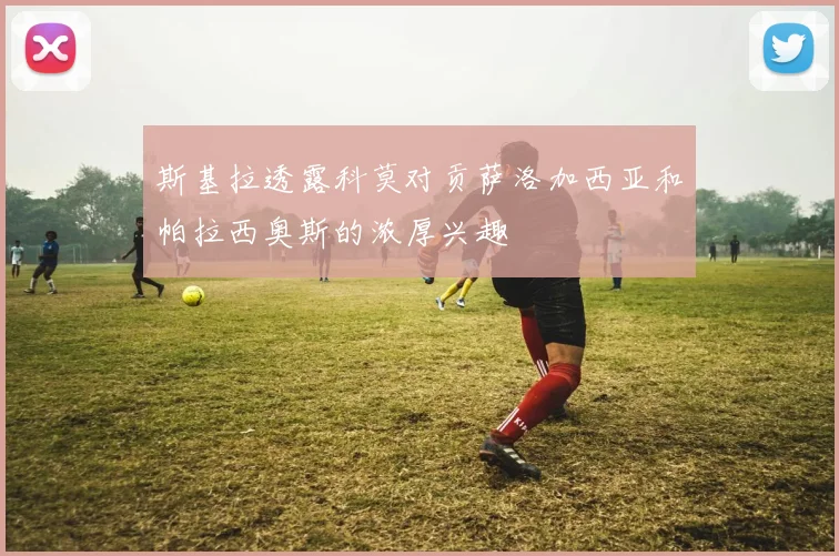 斯基拉透露科莫对贡萨洛加西亚和帕拉西奥斯的浓厚兴趣