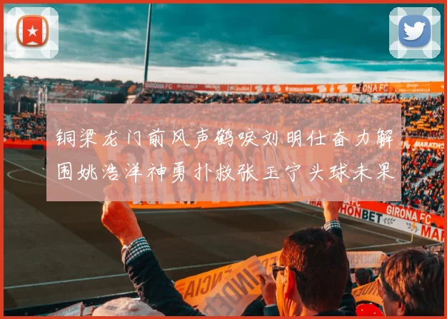 铜梁龙门前风声鹤唳刘明仕奋力解围姚浩洋神勇扑救张玉宁头球未果
