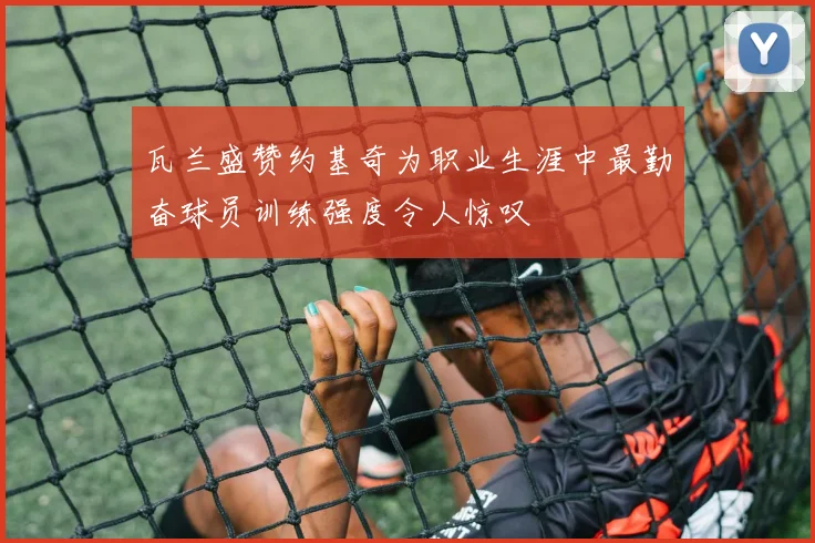 瓦兰盛赞约基奇为职业生涯中最勤奋球员训练强度令人惊叹