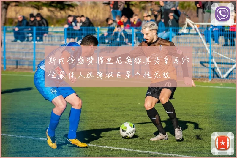 斯内德盛赞穆里尼奥称其为皇马帅位最佳人选驾驭巨星个性无敌