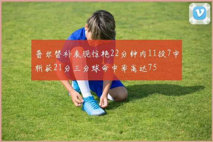 普尔替补表现惊艳22分钟内11投7中斩获21分三分球命中率高达75