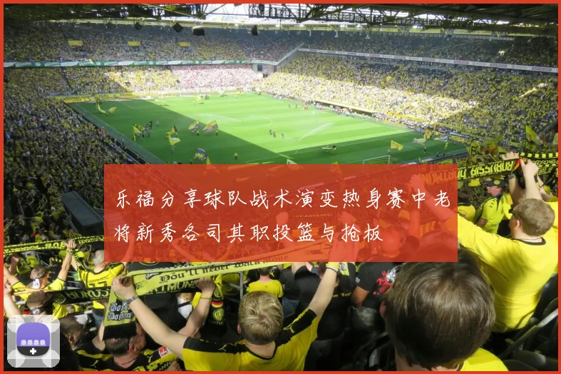 乐福分享球队战术演变热身赛中老将新秀各司其职投篮与抢板
