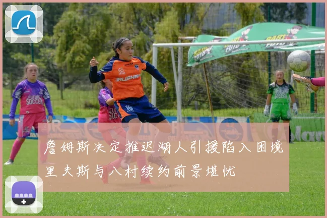 詹姆斯决定推迟湖人引援陷入困境里夫斯与八村续约前景堪忧