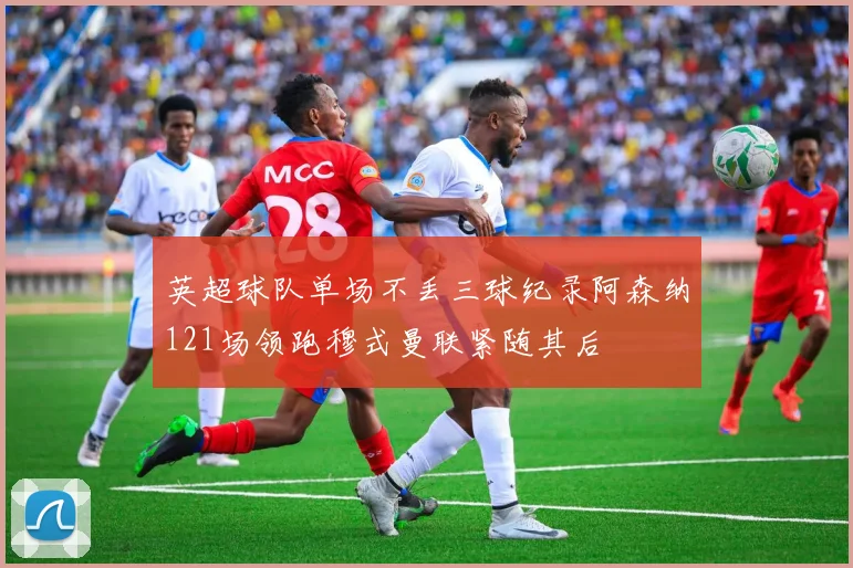 英超球队单场不丢三球纪录阿森纳121场领跑穆式曼联紧随其后