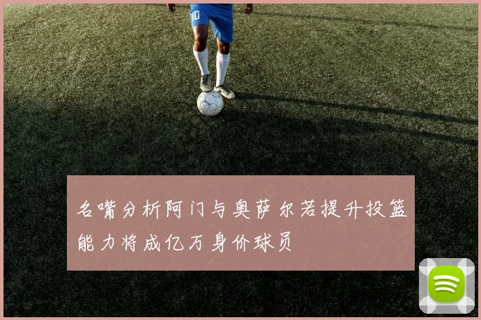 名嘴分析阿门与奥萨尔若提升投篮能力将成亿万身价球员