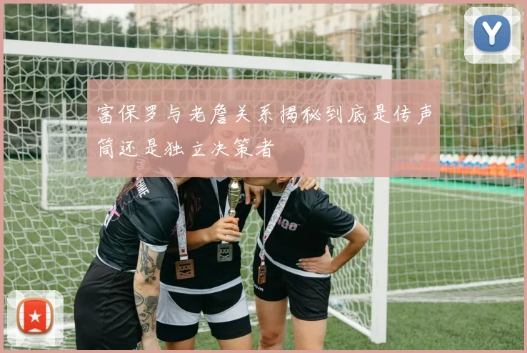 富保罗与老詹关系揭秘到底是传声筒还是独立决策者
