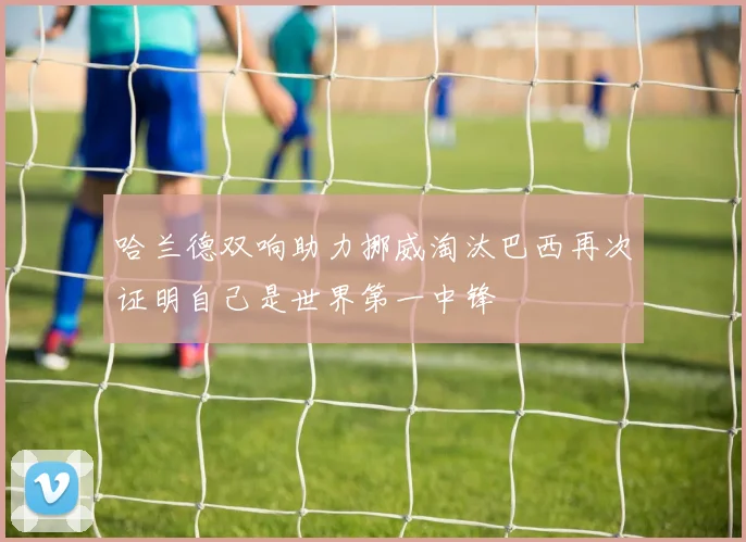 哈兰德双响助力挪威淘汰巴西再次证明自己是世界第一中锋