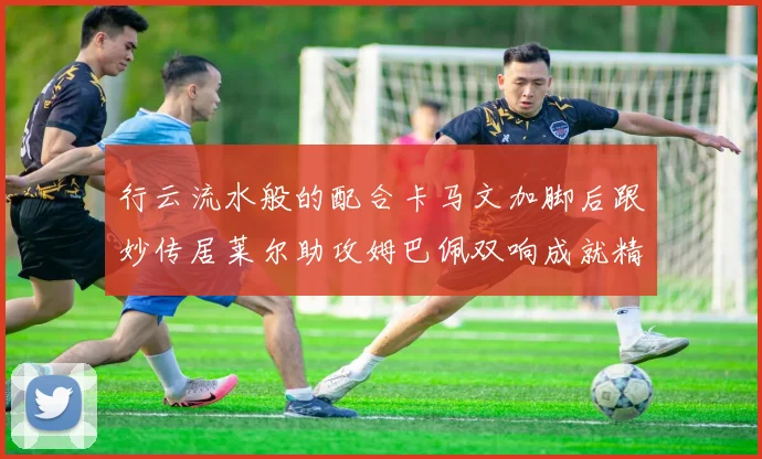 行云流水般的配合卡马文加脚后跟妙传居莱尔助攻姆巴佩双响成就精彩瞬间