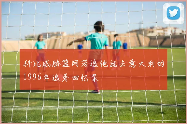 科比威胁篮网若选他就去意大利的1996年选秀回忆录