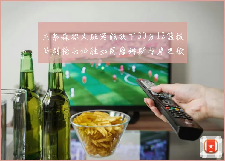 杰弗森称文班若能砍下30分12篮板马刺抢七必胜如同詹姆斯与库里般出色