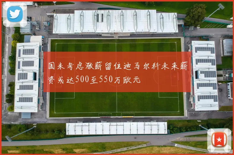 国米考虑涨薪留住迪马尔科未来薪资或达500至550万欧元