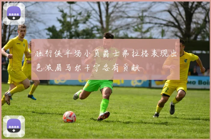 独行侠半场小负爵士弗拉格表现出色浓眉马尔卡宁各有贡献