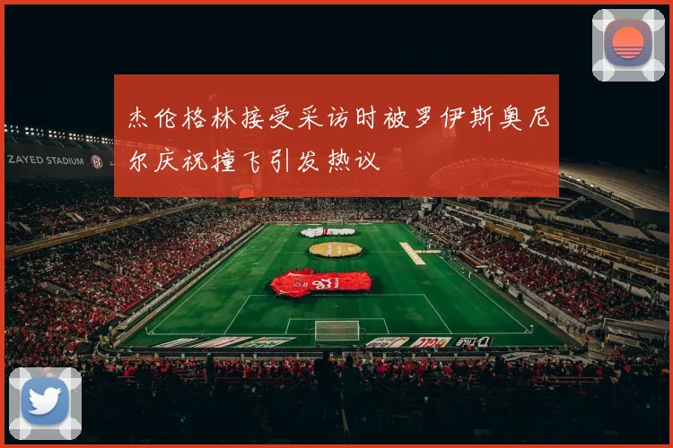 杰伦格林接受采访时被罗伊斯奥尼尔庆祝撞飞引发热议