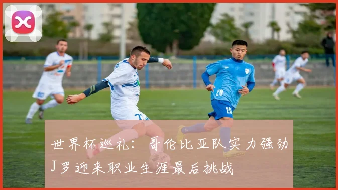 世界杯巡礼：哥伦比亚队实力强劲J罗迎来职业生涯最后挑战