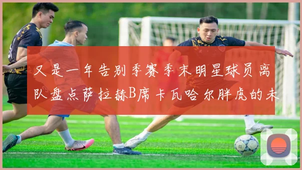 又是一年告别季赛季末明星球员离队盘点萨拉赫B席卡瓦哈尔胖虎的未来去向
