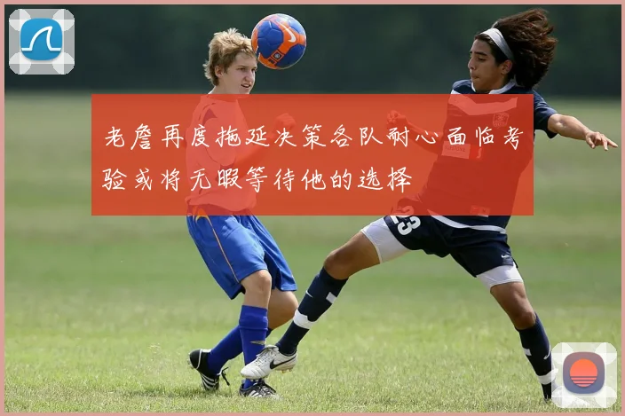 老詹再度拖延决策各队耐心面临考验或将无暇等待他的选择