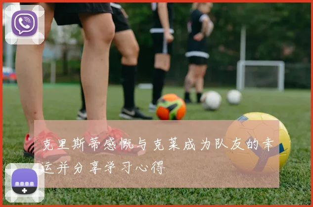 克里斯蒂感慨与克莱成为队友的幸运并分享学习心得