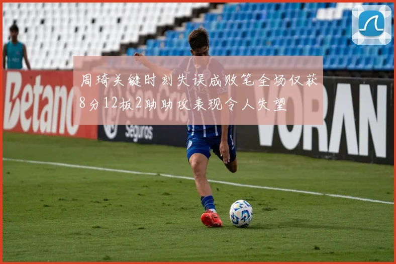 周琦关键时刻失误成败笔全场仅获8分12板2助助攻表现令人失望